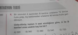 NTASYON TESTİ
laki
4. Bir otomobil A kentinden B kentine ortalama 72 km/sa
hızla gidip, hiç beklemeden ortalama 90 km/sa hızla geri
dönüyor.
Gidiş-dönüş toplam 9 saat sürdüğüne göre, A ile B
kentleri arası uzaklık kaç km'dir?
D) 540
E) 720
C) 480
A) 320
B) 360
2
