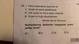 13.
10. I. Derin sularında bu ayna her an
II. Sizden bir parıltı aksettirecek
III. Kah çıplak bir omuz sessiz düşecek
W. Eriyen bir kuğu beyazlığından
(Ahmet Hamdi Tanpınar)
Numaralanmış dizelerden hangisinde yazım
yanlışı vardır?
A) I.
B) II.
C) III.
D) IV.
37
