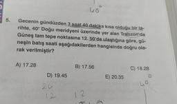 uo
5.
Gecenin gündüzden 3 saat 40 dakika kısa olduğu bir ta-
rihte, 40° Doğu meridyeni üzerinde yer alan Trabzon'da
Güneş tam tepe noktasına 12. 50'de ulaştığına göre, gü-
neşin batış saati aşağıdakilerden hangisinde doğru ola-
rak verilmiştir?
A) 17.28
B) 17.56
C) 18.28
o
D) 19.45
E) 20.35
ho
2u
12
12
A