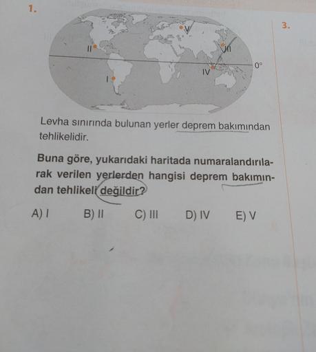 1.
3.
0°
IV
Levha sınırında bulunan yerler deprem bakımından
tehlikelidir.
Buna göre, yukarıdaki haritada numaralandırıla-
rak verilen yerlerden hangisi deprem bakımın-
dan tehlikeli
değildir?
AI
B) II
C) III
D) IV
E) V