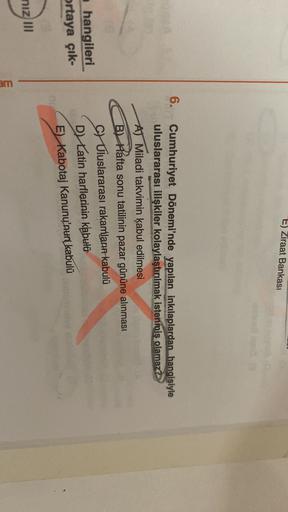 E) Ziraat Bankası
6. Cumhuriyet Dönemi'nde yapılan inkılaplardan hangisiyle
uluslararası ilişkiler kolaylaştırılmak istenmiş olamaz?
AT Miladi takvimin kabul edilmesi
B Hafta sonu tatilinin pazar gününe alınması
CV Uluslararası rakamların kabulü
D Latin harflerinin kabulü
hangileri
ortaya çık-
E Kabotaj Kanunu'nun kabulü
nizm
am