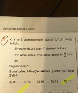 Kimyanın Temel Yasaları
X, Y ve z elementlerinden oluşan X&Y 12Z bileşiği
ile ilgili;
20 gramında 2,4 gram Y elementi bulunur.
3
X'in atom kütlesi Z'nin atom kütlesinin kati-
4
dir.
bilgileri veriliyor.
Buna göre, bileşiğin kütlece yüzde (%) kaçı
Z'dir?
A) 80
B) 72
C) 36
D) 32
E) 16
ibil