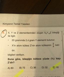 Kimyanın Temel Yasaları
X, Y ve z elementlerinden oluşan X&Y 12Z bileşiği
ile ilgili;
20 gramında 2,4 gram Y elementi bulunur.
3
X'in atom kütlesi Z'nin atom kütlesinin kati-
4
dir.
bilgileri veriliyor.
Buna göre, bileşiğin kütlece yüzde (%) kaçı
Z'dir?
A) 80
B) 72
C) 36
D) 32
E) 16
ibil
