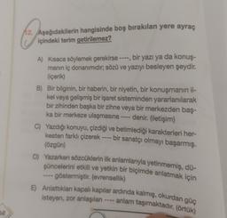 12. Aşağıdakilerin hangisinde boş bırakılan yere ayraç
içindeki terim getirilemez?
A) Kısaca söylemek gerekirse ----, bir yazı ya da konuş-
manın iç donanimidir; sözü ve yazıyı besleyen şeydir.
(içerik)
B) Bir bilginin, bir haberin, bir niyetin, bir konuşmanın il-
kel veya gelişmiş bir işaret sisteminden yararlanılarak
bir zihinden başka bir zihne veya bir merkezden baş-
ka bir merkeze ulaşmasına ---- denir. (iletişim)
C) Yazdığı konuyu, çizdiği ve betimlediği karakterleri her-
kesten farklı çizerek ---- bir sanatçı olmayı başarmış.
(özgün)
D) Yazarken sözcüklerin ilk anlamlarıyla yetinmemiş, dü-
şüncelerini etkili ve yetkin bir biçimde anlatmak için
-- göstermiştir. (evrensellik)
E) Anlattıkları kapalı kapılar ardinda kalmış, okurdan güç
isteyen, zor anlaşılan ---- anlam taşımaktadır. (örtük)
52