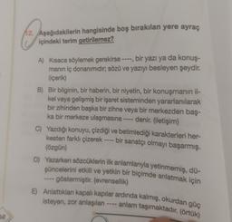 12. Aşağıdakilerin hangisinde boş bırakılan yere ayraç
içindeki terim getirilemez?
A) Kısaca söylemek gerekirse ----, bir yazı ya da konuş-
manın iç donanimidir; sözü ve yazıyı besleyen şeydir.
(içerik)
B) Bir bilginin, bir haberin, bir niyetin, bir konuşmanın il-
kel veya gelişmiş bir işaret sisteminden yararlanılarak
bir zihinden başka bir zihne veya bir merkezden baş-
ka bir merkeze ulaşmasına ---- denir. (iletişim)
C) Yazdığı konuyu, çizdiği ve betimlediği karakterleri her-
kesten farklı çizerek ---- bir sanatçı olmayı başarmış.
(özgün)
D) Yazarken sözcüklerin ilk anlamlarıyla yetinmemiş, dü-
şüncelerini etkili ve yetkin bir biçimde anlatmak için
-- göstermiştir. (evrensellik)
E) Anlattıkları kapalı kapılar ardinda kalmış, okurdan güç
isteyen, zor anlaşılan ---- anlam taşımaktadır. (örtük)
52
