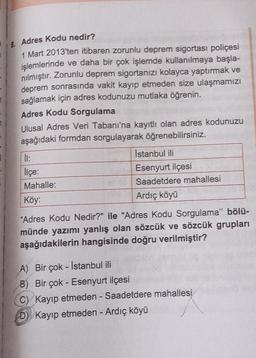 Adres Kodu nedir?
1 Mart 2013'ten itibaren zorunlu deprem sigortası poliçesi
işlemlerinde ve daha bir çok işlemde kullanılmaya başla-
nılmıştır. Zorunlu deprem sigortanızı kolayca yaptırmak ve
deprem sonrasında vakit kayıp etmeden size ulaşmamızı
sağlamak için adres kodunuzu mutlaka öğrenin.
Adres Kodu Sorgulama
Ulusal Adres Veri Tabanı'na kayıtlı olan adres kodunuzu
aşağıdaki formdan sorgulayarak öğrenebilirsiniz.
il:
Istanbul ili
lice:
Esenyurt ilçesi
Mahalle:
Saadetdere mahallesi
Köy:
Ardıç köyü
“Adres Kodu Nedir?" ile "Adres Kodu Sorgulama" bölü-
münde yazımı yanlış olan sözcük ve sözcük grupları
aşağıdakilerin hangisinde doğru verilmiştir?
-
A) Bir çok - Istanbul ili
B) Bir çok - Esenyurt ilçesi
C) Kayıp etmeden - Saadetdere mahallesi
D) Kayıp etmeden - Ardıç köyü