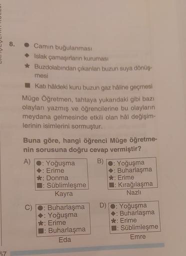 8.
• Camın buğulanması
Islak çamaşırların kuruması
* Buzdolabından çıkanlan buzun suya dönüş.
mesi
Kat hâldeki kuru buzun gaz hâline geçmesi
Müge Öğretmen, tahtaya yukarıdaki gibi bazı
olayları yazmış ve öğrencilerine bu olayların
meydana gelmesinde etkili olan hal değişim-
lerinin isimlerini sormuştur.
Buna göre, hangi öğrenci Müge öğretme-
nin sorusuna doğru cevap vermiştir?
A)
: Yoğuşma B) O: Yoğuşma
. Erime
: Buharlaşma
*: Donma
*: Erime
: Süblimleşme : Kırağılaşma
Kayra
Nazlı
C) Buharlaşma D) 0: Yoğuşma
: Yoğuşma
: Buharlaşma
*: Erime
*: Erime
: Buharlaşma : Süblimleşme
Eda
Emre
57