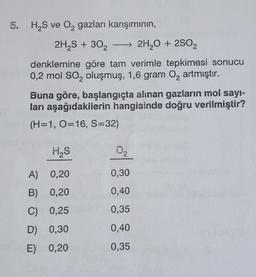 5. H S ve Oą gazları karışımının,
+
2H S + 302 → 2H2O + 2S02
denklemine göre tam verimle tepkimesi sonucu
0,2 mol So, oluşmuş, 1,6 gram O2 artmıştır.
Buna göre, başlangıçta alınan gazların moi sayı-
ları aşağıdakilerin hangisinde doğru verilmiştir?
(H=1, O=16, S=32)
I
HS
02
A) 0,20
0,30
B) 0,20
B
0,40
C) 0,25
0,35
D) 0,30
0,40
E) 0,20
0,35
