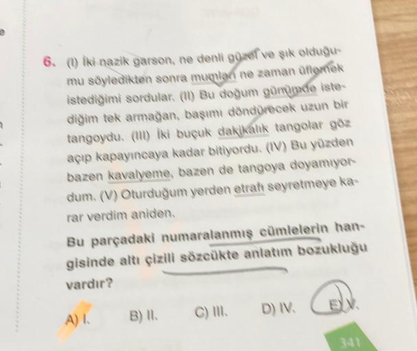 6. (1) iki nazik garson, ne denli gunel ve şık olduğu
mu söyledikten sonra mupalan ne zaman aflemek
istediğimi sordular. (II) Bu dogum gunumde iste
diğim tek armağan, başımı döndürecek uzun bir
tangoydu. (ul) iki buçuk dakikalık tangolar göz
açıp kapayınca