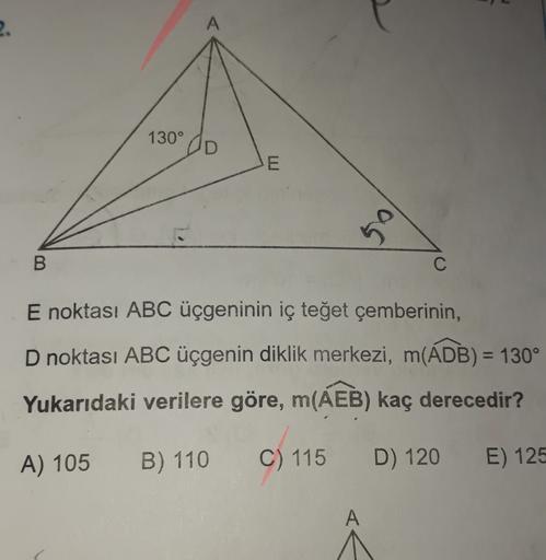 2.
A
130°
E
50
B
C
E noktası ABC üçgeninin iç teğet çemberinin,
D noktası ABC üçgenin diklik merkezi, m(ADB) = 130°
Yukarıdaki verilere göre, m(AEB) kaç derecedir?
A) 105
B) 110
C) 115
D) 120
E) 125
A
