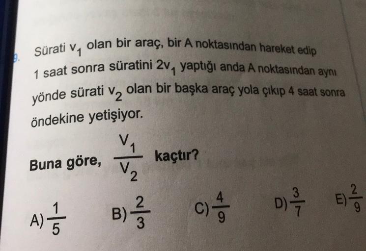 Sürati
yönde sürati
olan bir araç, bir A noktasından hareket edip
V1
1 saat sonra süratini 2, yaptığı anda A noktasından aynı
V2
olan bir başka araç yola çıkıp 4 saat sonra
öndekine yetişiyor.
VA
Buna göre, kaçtır?
V2
u
B)
)
A)
5
c) 4 0 1 2 3
C )
E)