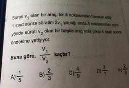 Sürati
yönde sürati
olan bir araç, bir A noktasından hareket edip
V1
1 saat sonra süratini 2, yaptığı anda A noktasından aynı
V2
olan bir başka araç yola çıkıp 4 saat sonra
öndekine yetişiyor.
VA
Buna göre, kaçtır?
V2
u
B)
)
A)
5
c) 4 0 1 2 3
C )
E)

