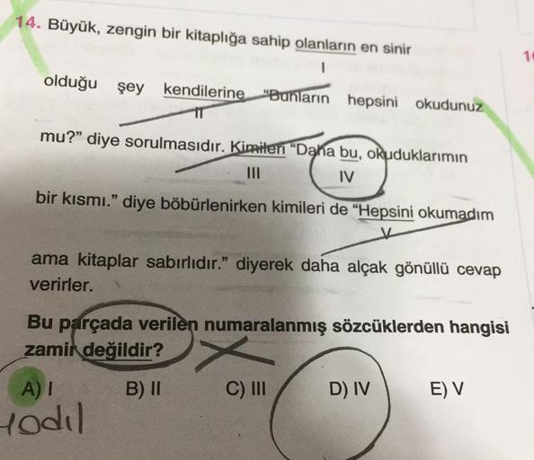 14. Büyük, zengin bir kitaplığa sahip olanların en sinir
1
olduğu şey kendilerine "Bunların hepsini okudunuz
mu?” diye sorulmasıdır. Kimileri "Daha bu, okuduklarımın
IV
bir kısmı." diye böbürlenirken kimileri de "Hepsini okumadım
ama kitaplar sabırlıdır." diyerek daha alçak gönüllü cevap
verirler.
Bu parçada verilen numaralanmış sözcüklerden hangisi
zamik değildir?
x
A)
B) 11
C) III
D) IV
EV
rodil