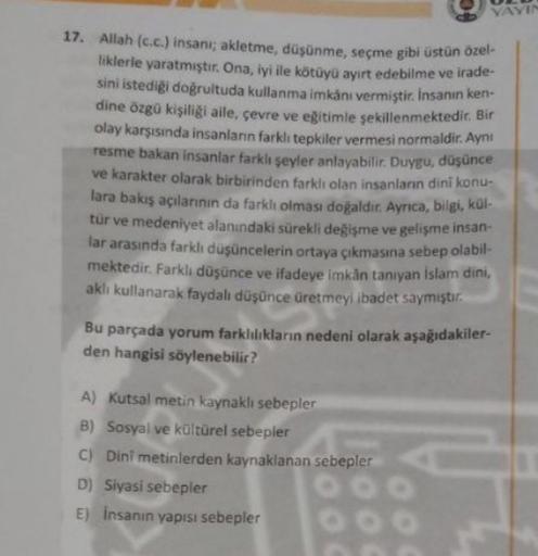 VAYIN
17. Allah (c.c.) insanı; akletme, düşünme, seçme gibi üstün özel-
liklerie yaratmıştır. Ona, iyi ile kötüyü ayırt edebilme ve irade-
sini istediği doğrultuda kullanma imkanı vermiştir. Insanın ken-
dine özgü kişiliği aile, çevre ve eğitimle sekillenmektedir. Bir
olay karşısında insanlann farklı tepkiler vermesi normaldir. Aynı
resme bakan insanlar farkli seyler anlayabilir. Duygu, düşünce
ve karakter olarak birbirinden farklı olan insanların dini konu-
lara bakış açılarının da farklı olması doğaldır. Aynca, bilgi, kül-
tur ve medeniyet alanındaki sürekli değişme ve gelişme insan
far arasında farklı düşüncelerin ortaya çıkmasına sebep olabil-
mektedir. Farklı düşünce ve ifadeye imkan tanıyan Islam dini,
aklı kullanarak faydalı düşünce üretmeyi ibadet saymıştır.
Bu parçada yorum farklılıkların nedeni olarak aşağıdakiler-
den hangisi söylenebilir?
A) Kutsal metin kaynaklı sebepler
B) Sosyal ve kültürel sebepler
C) Dini metinlerden kaynaklanan sebepler
D) Siyasi sebepler
E) Insanin yapısı sebepler