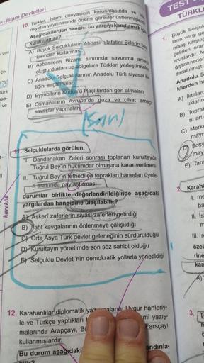 TES
ve
TÜRKL
k-İslam Devletleri
10. Türkler, Islam dünyasının korunmasında
kullanılamaz?
/ Cold
kismdan kurtarmasi
Aşağıdakilerden hangisi bu yargıyı kanıtlamak,
miyet'in yayılmasında önemli görevler üstlenmişlerdir
A) Büyük Selçukluların Abbasi hilafetini Siilerin ban
B) Abbasilerin Bizans sınırında savunma amachi
oluşturdukları uç bölgelere Türkleri yerleştirmeleri
C) Anadolu Selçuklularının Anadolu Türk siyasal bir
liğini sağlamalari
D) Eyyubilerin Kudüs'ü Haçlılardan geri almaları
E) Osmanlıların Avrupa'da gaza ve cihat amaçlı
savaşlar yapmalar
1. Büyük Selçuk
ların vergi ge
maaş karşılıg
gelirleri orar
muşlardır. A
ğiştirilmeder
daraltılmıştı
Anadolu s
kilerden ha
Çin
a
Türk
se-
ve
son)
A) İktalard
lıkların
B) Toprat
ni arti
C) Merke
o
mayı
Sosy
may
E) Tari
3-
2 Karaha
karekök
11. Selçuklularda görülen,
T. Dandanakan Zaferi sonrası toplanan kurultayda
Tuğrul Bey'in hükümdar olmasına karar verilmesi
II. Tuğrul Bey'in fethedilen toprakları hanedan üyele-
ri arasında paylaştırması
durumlar birlikte değerlendirildiğinde aşağıdaki
yargılardan hangisine ulaşılabilir?
A) Askerî zaferlerin siyasi zaferleri getirdiği
B) Jaht kavgalarının önlenmeye çalışıldığı
C) Orta Asya Türk devlet geleneğinin sürdürüldüğü
D) Kurultayın yönetimde son söz sahibi olduğu
E) Selçuklu Devleti'nin demokratik yollarla yönetildiği
I. me
ba
II. is
m
m
III. re
özel
rine
kan
A)
3. T
mî yazış.
r
12. Karahanlılar diplomatik yazmalarını lygur harfleriy-
le ve Türkçe yaptıkları
malarında Arapçayı, Bi
Farsçay!
kullanmışlardır.
Bu durum aşağıdaki
andırıla-
C
?