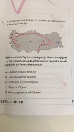 9.
Aşağıdaki haritada Türkiye'nin hareketli fay hatları renklen-
dirilerek gösterilmiştir.
Haritadaki aktif fay hatlarının geçtiği alanlar ile aşağıda
verilen yeryüzündeki doğal bölgelerin hangisi arasında
paralellik görülmesi beklenmez?
A) Volkanik aktivite bölgeleri
B) Buzul aşındırma bölgeleri
C) Jeotermal kaynak bölgeleri
D) Deprem bölgeleri
E) Genç oluşumlu arazi bölgeleri
SOSYAL BİLİMLER
11
