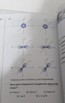 an-
10.
Z
Y
Z
Z
Ny moleks
Buna görs
II.
X
Moleki
in Azot
M. Bağla
PP
Z
Z
Y
yargılar
A) Yaln
III.
X
-X
Yukarıda verilen orbitaller uç uca örtüşmektedir.
Buna göre örtüşmelerin hangilerinde sigma bağı
oluşur?
A) Yalnız! B) Yalnız II C) Yalnız III
D) I ve II
E) I, II ve III
