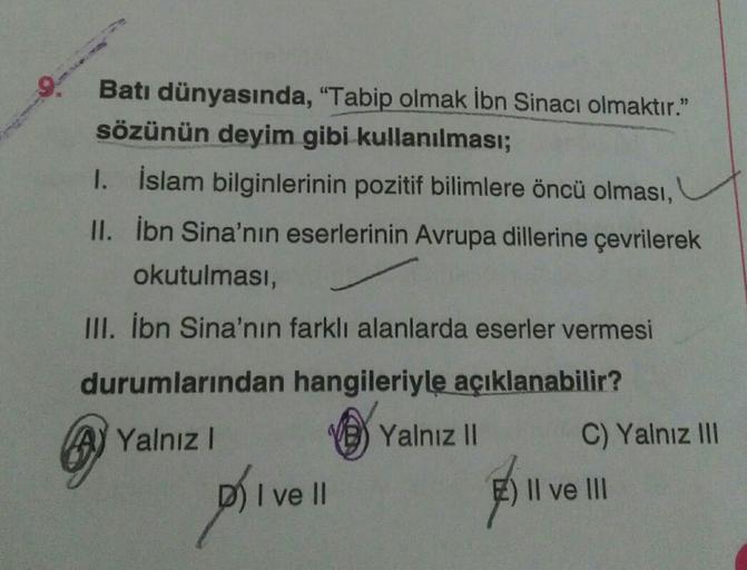 Batı dünyasında, "Tabip olmak İbn Sinacı olmaktır."
sözünün deyim gibi kullanılması;
1. İslam bilginlerinin pozitif bilimlere öncü olması,
II. İbn Sina'nın eserlerinin Avrupa dillerine çevrilerek
okutulması,
III. İbn Sina'nın farklı alanlarda eserler vermesi
durumlarından hangileriyle
açıklanabilir?
A) Yalnız!
Yalnız II
C) Yalnız III
Dhive
I II
E) Il ve III
