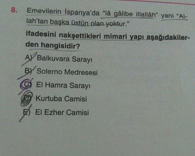 8.
Emevilerin İspanya'da "lâ gâlibe illallâh” yani "Al-
lah'tan başka üstün olan yoktur."
ifadesini nakşettikleri mimari yapı aşağıdakiler-
den hangisidir?
A) Balkuvara Sarayi
BY Solerno Medresesi
El Hamra Sarayı
Kurtuba Camisi
E) El Ezher Camisi