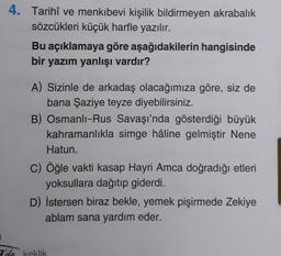 4. Tarihî ve menkıbevi kişilik bildirmeyen akrabalık
sözcükleri küçük harfle yazılır.
Bu açıklamaya göre aşağıdakilerin hangisinde
bir yazım yanlışı vardır?
A) Sizinle de arkadaş olacağımıza göre, siz de
bana Şaziye teyze diyebilirsiniz.
B) Osmanlı-Rus Savaşı'nda gösterdiği büyük
kahramanlıkla simge hâline gelmiştir Nene
Hatun.
c) Öğle vakti kasap Hayri Amca doğradığı etleri
yoksullara dağıtıp giderdi.
D) İstersen biraz bekle, yemek pişirmede Zekiye
ablam sana yardım eder.
2'da keklik