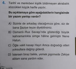 4. Tarihî ve menkıbevi kişilik bildirmeyen akrabalık
sözcükleri küçük harfle yazılır.
Bu açıklamaya göre aşağıdakilerin hangisinde
bir yazım yanlışı vardır?
A) Sizinle de arkadaş olacağımıza göre, siz de
bana Şaziye teyze diyebilirsiniz.
B) Osmanlı-Rus Savaşı'nda gösterdiği büyük
kahramanlıkla simge hâline gelmiştir Nene
Hatun.
c) Öğle vakti kasap Hayri Amca doğradığı etleri
yoksullara dağıtıp giderdi.
D) İstersen biraz bekle, yemek pişirmede Zekiye
ablam sana yardım eder.
2'da keklik
