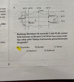 9.
28 OD 30 °D
40 OD
35 OD
Sinop
42 OK
u'nun
lenimi
siyah
e ses-
Bayburt
40 OK
Balıkesir
38 K
Burdur
Diyarbakır
ülke
ter
Başlangıç Meridyeni ile arasında 2 saat 40 dk. zaman
farkı bulunan ve Ekvator'a 4218 km kuş uçuşu uzak-
lığa sahip şehir Türkiye haritasında gösterilenlerden
hangisidir?
oldu-
A) Diyarbakır B) Burdur
C) Sinop
D) Bayburt E) Balıkesir
2
