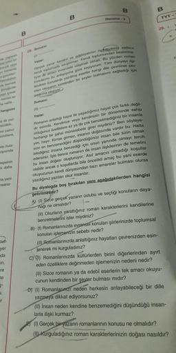 B
B
B
Deneme 2
TYT -
29. 1
B
11
28 Sunucul
yaşayan
IL
Yazar:
uklar
Teknolyan
amach
Simdilerde
olan içinde
bardak su
na nalile.
Gerçek yazar kendini ve edebiyatinin mutevasin sadece
kendi toplumuyla sıkıştırmaz. Kendi toplumundan beslenme
liyse de amaci evrensele ulaşmak olmalı. Bu yüzden roman
konulanmı bu anlayışıma göre seçiyorum. Tüm dünyayı ilgi
lendiren konularda yazılmış eserler hangi dile çevrilirse cov
rilsin okuyanın kendinden bir şeyler bulmasını sağladığı için
amacına ulaşıyor
Sunucu:
hangisini
a da yaz
sizliktir
as/ yalnız
uzulilere,
ile bula
arşısında
Yazar:
Romanın anlattigi hayat ile yaşadığımız hayat çok farklı değil-
dir aslında. Kendinize veya kendinizin bir döneminde sahip
olduğunuz özelliklere az ya da çok benzetmediğiniz bir insanla
herhangi bir şahsi münasebete girer miydiniz? Ben söyleye-
yim, hayır. Kimse girmez, insanın doğasında vardır bu. Hatta
size en benzemediğini düşündüğünüz insan bile sizin olmak
istediğiniz insana benzediği için onun yanında olmayı tercih
edersiniz. İşte bence romanın da insan ilişkilerinin de temelini
insan doğası oluşturuyor. Asıl amacın olmadığı koşullar
olabilir ancak o koşullarda bile öncelikli amaç bu yani eserde
okuyucunun kendi dünyasından bazı emareler bulması olursa
yazdığınız yazıları okur insanlar.
hepsinin
k daha
na yeni
msana-
Bu diyalogda boş bırakılan yere aşağıdakilerden hangisi
getirilmelidir?
A) (0) Sizce gerçek yazarın üslubu ve seçtiği konuların daya-
nağı ne olmalıdır?
pun
yer
nda
in,
(11) Okurların yarattığınız roman karakterlerini kendilerine
benzetmelerini ister miydiniz?
B) (0) Romanlarınızda evrensel konuları şiirlerinizde toplumsal
konuları işlemenizin sebebi nedir?
(II) Romanlarınızda anlattığınız hayatları çevrenizden esin-
lenerek mi kurguladınız?
C) 7) Romanlarınızda kültürlerden birini diğerlerinden ayırt
eden özelliklere değinmeden işlemenizin nedeni nedir?
(II) Sizce romanın ya da edebi eserlerin tek amacı okuyu-
cunun kendinden bir şeyler bulması mıdır?
D) (1) Romanlarınızı neden herkesin anlayabileceği bir dille
yazmaya dikkat ediyorsunuz?
(II) insan neden kendine benzemediğini düşündüğü insan-
larla ilişki kurmaz?
re
na
1.
r
(1) Gerçek bir yazarın romanlarının konusu ne olmalıdır?
(II) Kurguladığınız roman karakterlerinizin doğası nasıldır?