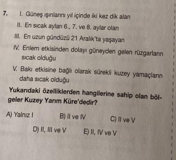 7. 1. Güneş ışınlarını yıl içinde iki kez dik alan
II. En sicak ayları 6., 7. ve 8. aylar olan
III. En uzun gündüzü 21 Aralık'ta yaşayan
IV. Enlem etkisinden dolayı güneyden gelen rüzgarların
sıcak olduğu
V. Bakı etkisine bağlı olarak sürekli kuzey yamaçların
daha sıcak olduğu
Yukarıdaki özelliklerden hangilerine sahip olan böl-
geler Kuzey Yarım Küre'dedir?
A) Yalnız
B) II ve IV C) II ve V
D) II, III ve V E) II, IV ve V