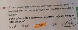 UIN
10. 16X atomunun kütle numarası, atom numarasının iki katıdır. Y3+
iyonunun elektron sayısı, X2-iyonunun elektron sayısından 13
fazladır.
Buna göre, nötr Y atomunun elektron dağılımı hangi or-
bital ile biter?
D) 451
E) 452
C) 306
A) 3d2
B) 3d3
