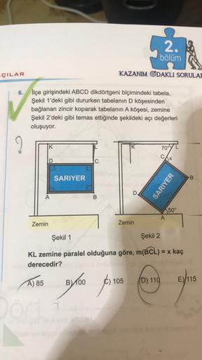 2.
bölüm
ÇILAR
KAZANIM ODAKLI SORULAF
6.
İlçe girişindeki ABCD dikdörtgeni biçimindeki tabela,
Şekil 1'deki gibi dururken tabelanın D köşesinden
bağlanan zincir koparak tabelanın A köşesi, zemine
Şekil 2'deki gibi temas ettiğinde şekildeki açı değerleri
ol