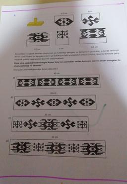 8 cm
43 cm
6
5f0
56 cm
7/2 cm
5 cm
Ahmet Usta'nın çeşitli desenler oluşturmak için kullandigi damgalar ve damgaların uzunlukları yukarıda verilmiştir.
Ahmet Usta elindeki bu damgaların birini ya da birkaçını belli uzunluktaki kumaşlar üzerine, desenler birbiriyle çakış
mayacak şekilde basarak yeni desenler oluşturmaktadır.
Buna göre aşağıdakilerden hangisi Ahmet Usta'nın uzunlukları verilen kumaşlar üzerine desen damgaları ile
oluşturabileceği bir desendir?
(Damgalar arasındaki boşluklar ihmal edilecektir.)
40 cm
A)
35 cm
B)
35 cm
40 cm
D)
