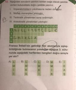 12. Aşağıdaki soruların yanıtını soldan sağa olacak şekilde
verilen kutucuklara doğru şekilde yazınız.
1. İmparatorlukların yıkılmasına neden olmuştur.
II. Mutlak monarşileri yıkmıştır.
III. Teokratik yönetimleri sona erdirmiştir.
IV. Aristokratik yönetimleri yıkmıştır.
1 2 3 4 5 6 7 8 9 10 11 12 13
Ini LLiNETGI Lik
III LA KLIK
IV
Fransız ihtilali'nin getirdiği fikir akımlarıyla eşleş-
tirildiğinde bulmacanın yukarıdan aşağıya 3. sütu-
nunda aşağıdaki harflerden hangileri doğru sırayla
yer alır?
B) L
C) L
D) M
E) 1
A) L
M
M
M
E
M
i
K
A
K
i
G
K
ş
