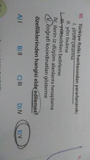 14
10. Türkiye fiziki haritasından yararlanarak;
I. profil çıkarma
II. yön bulma
Il yükseltileri belirleme
IV. ilerin iz düşüm alanlarını hesaplama
V. coğrafi koordinatları gösterme
özelliklerinden hangisi elde edilemez?
A)
B) II
C) III
D) IV
E) V