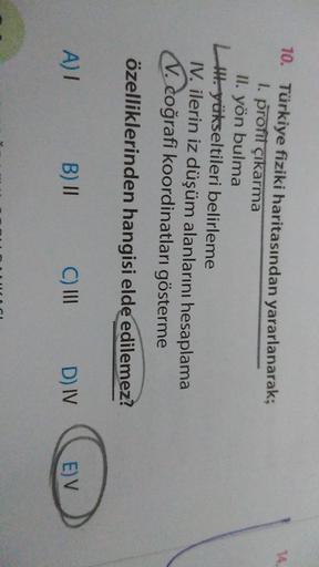 14
10. Türkiye fiziki haritasından yararlanarak;
I. profil çıkarma
II. yön bulma
Il yükseltileri belirleme
IV. ilerin iz düşüm alanlarını hesaplama
V. coğrafi koordinatları gösterme
özelliklerinden hangisi elde edilemez?
A)
B) II
C) III
D) IV
E) V
