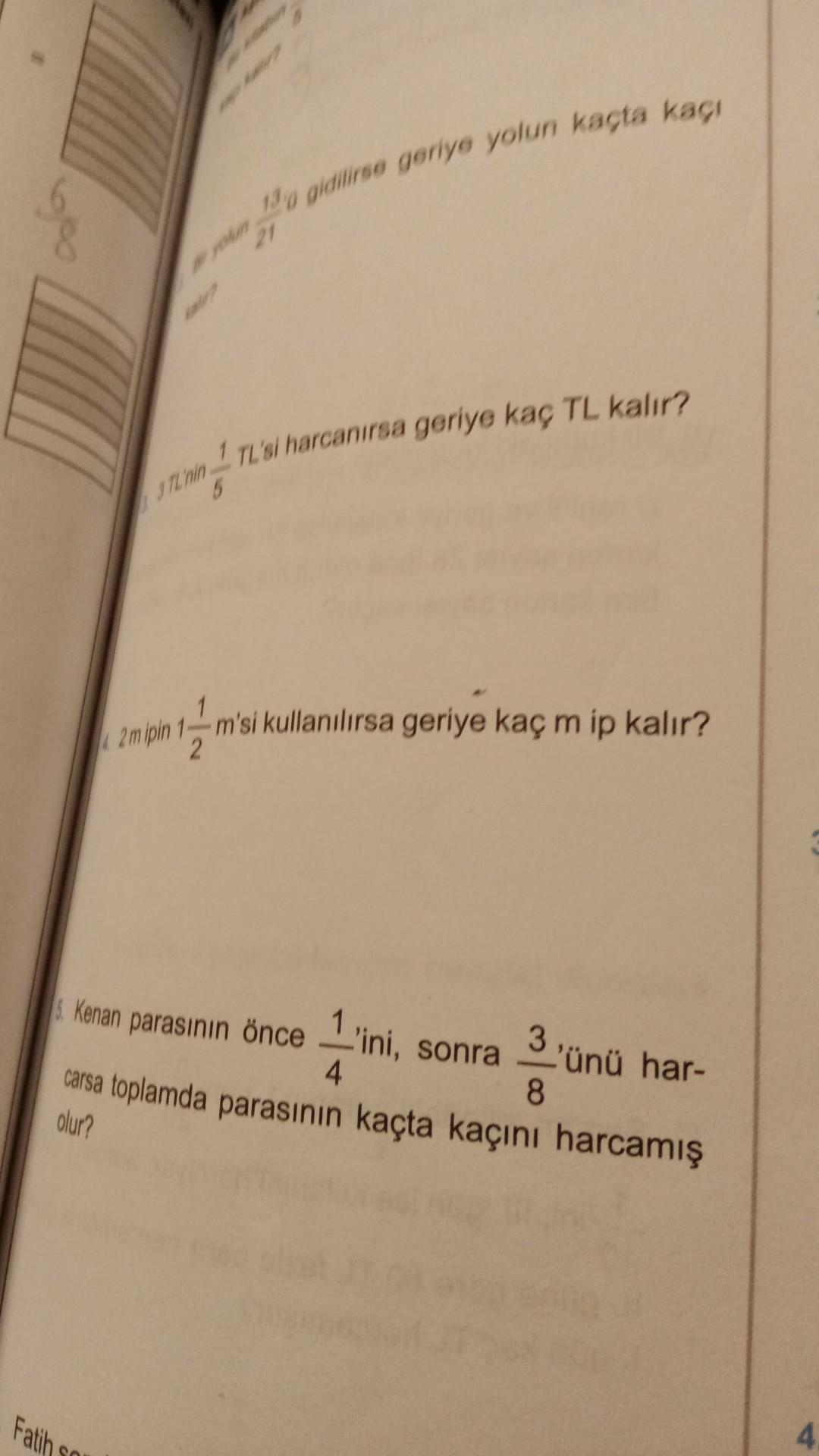 190 gidilirse geriye yolun kaçta kaci
21
1 TL'si harcanırsa geriye kaç TL kalır?
JIL hin
5
2 mipin
1
m'si kullanılırsa geriye kaç m ip kalır?
2
Kenan parasının önce 1'ini, sonra
3'ünü har-
carsa toplamda parasının kaçta kaçını harcamış
4.
8
olur?
Fatih
4
