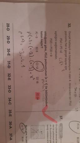 A) 24
B) 27
37.
94431
24
32. Gerçel katsayılı ve başkatsayısı 1 olan 4. dereceden bir P(x)
polinomu her x gerçel sayısı için
P(x) = P(-x) Gift
eşitliğini sağlamaktadır.
P(2) = P(3) = 0
olduğuna göre, P(x) polinomunun (x + 1) ile bölümünden
kalan kaçtır?
PL)-1 -120
A-3 B) 6 C) 12 D) 18 E) 24
En yüksek derecelite-
den bir polinomun ko
dir. Bu polinomun gra
kestiği noktalara ait
P(x)=(x-2). (x-3).x²
p(-1) = -3.-4.1
Buna göre, bu poli
A) 72
B) 80
37-A
31-D
30-E
29-D
28-D
36-A
35-E
34-C
33-D
32-E
