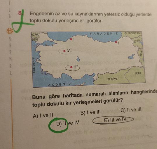 G
Engebenin az ve su kaynaklarının yetersiz olduğu yerlerde
toplu dokulu yerleşmeler görülür.
KARADENİZ
GÜRCISTAN
BUL
S
NUN,
ERM.
.IV
IRAN
N
EGE DENIZI
. III
1
IRAK
SURİYE
AKDENIZ
Buna göre haritada numaralı alanların hangilerinde
toplu dokulu kir yerleşmeleri görülür?
B) I ve III
A) I ve II
C) II ve III
E) III ve IV
D) II ve IV
ve IV