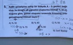 ot to
5. AaBb genotipine sahip bir bireyde A -b genleri bağlı
olup, bu bireyin a gametini oluşturma ihtimali % 30 oh
duğuna göre,
gamet oluşumu sırasında krossing over
gerçekleşme ihtimali kaçtır?
50-X=30
X=2
C) % 50
A) % 30
100-6D) % 70
aB
B) % 40
% 80
4
aB x
10. Sınıf Biyoloji
> 50-