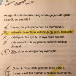 Kazanım
Gdakl
Sorular
Aşağıdaki cümlelerin hangisinde geçen altı çizili
sözcük eş seslidir?
A) Başarı, dik yokuşlarla dolu bir maratondur.
B) Kelimeler insanların kullandığı en güçlü haplardır.
C), Kabiliyetli olan için bu dünya dilsiz değildir.
Kahramanlık ruh karşısında bedenin mağlup
olmasıdır.
E) Göz, aklın ve yüreğin boy aynasıdır.
x. Dolu bir mide, kalbi genelde felce uğratır.
1 İnsanda kötülük ararsanız mutlaka bulursunuz.