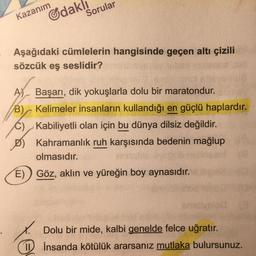 Kazanım
Gdakl
Sorular
Aşağıdaki cümlelerin hangisinde geçen altı çizili
sözcük eş seslidir?
A) Başarı, dik yokuşlarla dolu bir maratondur.
B) Kelimeler insanların kullandığı en güçlü haplardır.
C), Kabiliyetli olan için bu dünya dilsiz değildir.
Kahramanlık ruh karşısında bedenin mağlup
olmasıdır.
E) Göz, aklın ve yüreğin boy aynasıdır.
x. Dolu bir mide, kalbi genelde felce uğratır.
1 İnsanda kötülük ararsanız mutlaka bulursunuz.
