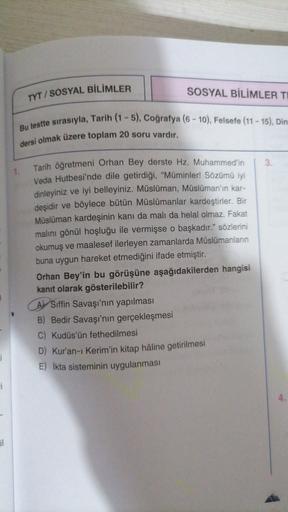 TYT / SOSYAL BİLİMLER
SOSYAL BİLİMLER TE
Bu testte sırasıyla, Tarih (1-5), Coğrafya (6 - 10), Felsefe (11 - 15), Din
dersi olmak üzere toplam 20 soru vardır.
3
1.
Tarih öğretmeni Orhan Bey derste Hz. Muhammed'in
Veda Hutbesi'nde dile getirdiği, "Müminler! Sözümü iyi
dinleyiniz ve iyi belleyiniz. Müslüman, Müslüman'ın kar-
deşidir ve böylece bütün Müslümanlar kardeştirler. Bir
Müslüman kardeşinin kanı da malı da helal olmaz. Fakat
malını gönül hoşluğu ile vermişse o başkadır." sözlerini
okumuş ve maalesef ilerleyen zamanlarda Müslümanların
buna uygun hareket etmediğini ifade etmiştir.
Orhan Bey'in bu görüşüne aşağıdakilerden hangisi
kanıt olarak gösterilebilir?
A) Siffin Savaşı'nın yapılması
B) Bedir Savaşı'nın gerçekleşmesi
C) Kudüs'ün fethedilmesi
D) Kur'an-ı Kerim'in kitap hâline getirilmesi
E) İkta sisteminin uygulanması
i
i
il