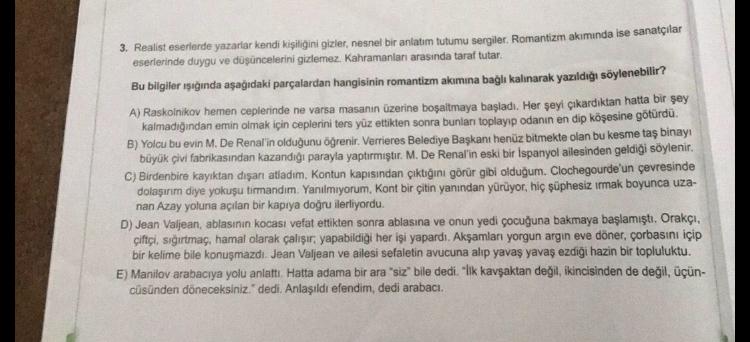 3. Realist eserlerde yazarlar kendi kişiliğini gizler, nesnel bir anlatım tutumu sergiler. Romantizm akımında ise sanatçılar
eserlerinde duygu ve düşüncelerini gizlemez. Kahramanları arasında taraf tutar.
Bu bilgiler ışığında aşağıdaki parçalardan hangisin