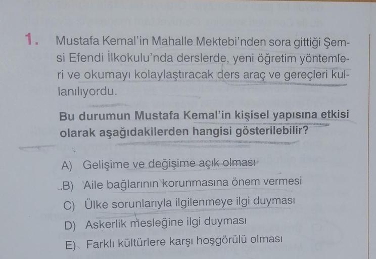 1. Mustafa Kemal'in Mahalle Mektebi'nden sora gittiği Şem-
si Efendi İlkokulu'nda derslerde, yeni öğretim yöntemle-
ri ve okumayı kolaylaştıracak ders araç ve gereçleri kul-
lanılıyordu.
Bu durumun Mustafa Kemal'in kişisel yapısına etkisi
olarak aşağıdakilerden hangisi gösterilebilir?
A) Gelişime ve değişime açık olması
„B) Aile bağlarının korunmasına önem vermesi
C) Ülke sorunlarıyla ilgilenmeye ilgi duyması
D) Askerlik mesleğine ilgi duyması
E) Farklı kültürlere karşı hoşgörülü olması