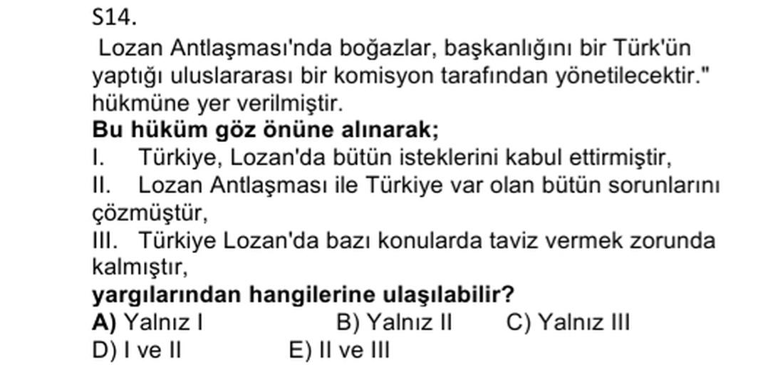 S14.
Lozan Antlaşması'nda boğazlar, başkanlığını bir Türk'ün
yaptığı uluslararası bir komisyon tarafından yönetilecektir."
hükmüne yer verilmiştir.
Bu hüküm göz önüne alınarak;
1. Türkiye, Lozan'da bütün isteklerini kabul ettirmiştir,
II. Lozan Antlaşması ile Türkiye var olan bütün sorunlarını
çözmüştür,
III. Türkiye Lozan'da bazı konularda taviz vermek zorunda
kalmıştır,
yargılarından hangilerine ulaşılabilir?
A) Yalnız
B) Yalniz II C) Yalnız III
D) I ve II E) II ve III