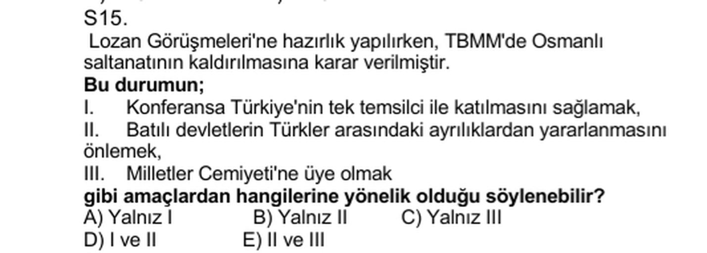 S15.
Lozan Görüşmeleri'ne hazırlık yapılırken, TBMM'de Osmanlı
saltanatının kaldırılmasına karar verilmiştir.
Bu durumun;
1. Konferansa Türkiye'nin tek temsilci ile katılmasını sağlamak,
I. Batılı devletlerin Türkler arasındaki ayrılıklardan yararlanmasını
önlemek,
III. Milletler Cemiyeti'ne üye olmak
gibi amaçlardan hangilerine yönelik olduğu söylenebilir?
A) Yalnız B) Yalnız II C) Yalnız III
D) I ve II E) Il ve III