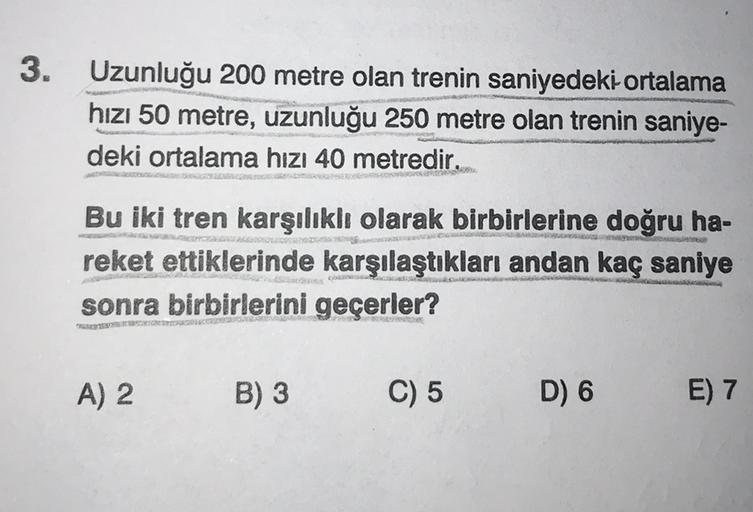 3.
Uzunluğu 200 metre olan trenin saniyedeki ortalama
hızı 50 metre, uzunluğu 250 metre olan trenin saniye-
deki ortalama hizi 40 metredir.
Bu iki tren karşılıklı olarak birbirlerine doğru ha-
reket ettiklerinde karşılaştıkları andan kaç saniye
sonra birbi