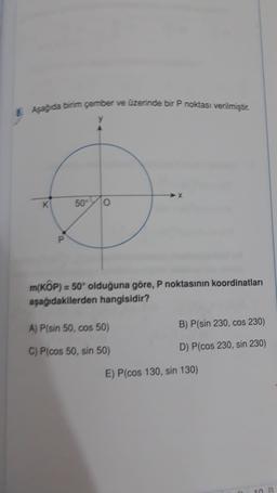 8. Aşağ da birim çember ve üzerinde bir P noktası verilmiştir.
y
K
50
0
P
m(KOP) = 50° olduğuna göre, P noktasının koordinatları
aşağıdakilerden hangisidir?
A) P(sin 50, cos 50)
B) P(sin 230, cos 230)
C) P(cos 50, sin 50)
D) P(cos 230, sin 230)
E) P(cos 130, sin 130)
B