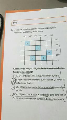 TYT
6. Aşağıdaki koordinat sistemi üzerinde beş bölgenin
konumları taranarak gösterilmiştir.
160°
140°
120° 140°
160° 180°
40°
K
20°
L
0°
M
20°
N
O
40°
Koordinatları verilen bölgeler ile ilgili aşağıdakilerden
hangisi söylenemez?
AT K, N ve O bölgelerinin izdüşüm alanları aynıdır
YL ve M bölgelerinin tamamı güneş ışınları yıl içinde iki
defa dik aciile alır.
C) Beş bölgenin doğusu ile batısı arasındaki zaman farkı
aynıdır.
Lorm bölgesinin yerel saati K bölgesine göre daha ileridir)
E) 21 Haziranda en uzun gündüz K bölgesinde yaşanır.
0
