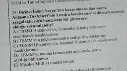 E)Dil ve Tarih-Coğrafya
29- Birinci İnönü Savaşı'nın kazanılmasından sonra,
Anlaşma Devletleri'nin Londra Konferansı'nı düzenlemesinin
aşağıdakilerden hangisinin bir göstergesi
olduğu savunulabilir?
A) TBMM Hükümeti'yle Ermenilerin barış yapmasını
engellemek istediklerinin
B) TBMM'nin güçlenmesinden endişe duyduklarının
C) TBMM Hükümeti'yle İstanbul Hükümeti'ni uzlaştırmak
istediklerinin
D) TBMM'yi tanıma konusunda aralarında görüş
ayrılığı olduğunun
E) Misak-ı Milli yi tanıdıklarının
ahul disinda toplanması
