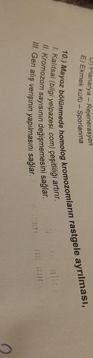 D) Planarya - Rejenerasyon
E) Ekmek küfü - Sporlanma
10.) Mayoz bölünmede homolog kromozomların rastgele ayrılması,
I. Kalitsal (bilgi yelpazesi.com) çeşitliliği artırır.
II. Kromozom sayısının değişmemesini sağlar.
III. Gen alış verişinin yapılmasını sağl